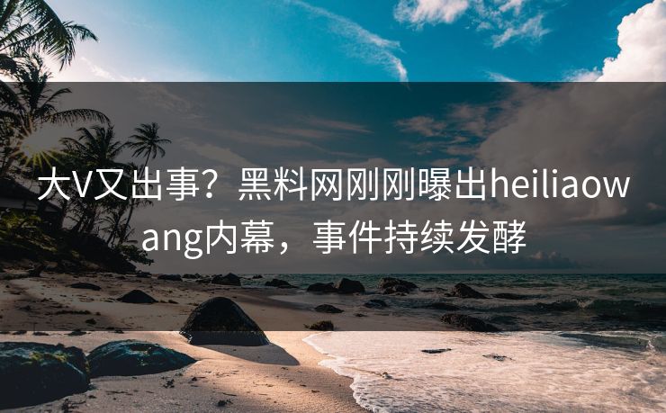 大V又出事？黑料网刚刚曝出heiliaowang内幕，事件持续发酵