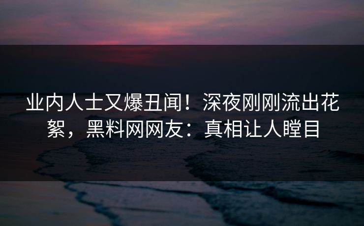业内人士又爆丑闻！深夜刚刚流出花絮，黑料网网友：真相让人瞠目