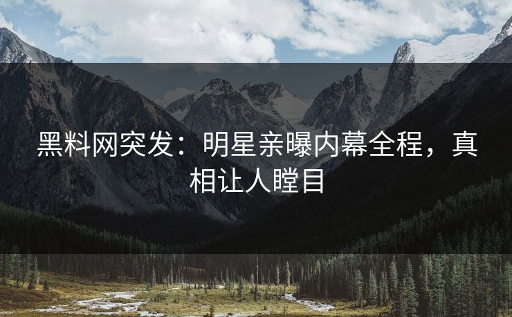 黑料网突发：明星亲曝内幕全程，真相让人瞠目