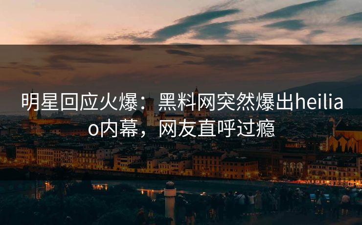 明星回应火爆：黑料网突然爆出heiliao内幕，网友直呼过瘾