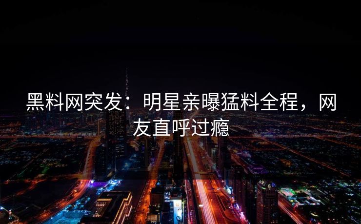 黑料网突发：明星亲曝猛料全程，网友直呼过瘾