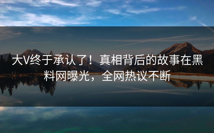 大V终于承认了！真相背后的故事在黑料网曝光，全网热议不断