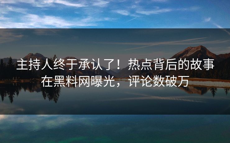主持人终于承认了！热点背后的故事在黑料网曝光，评论数破万