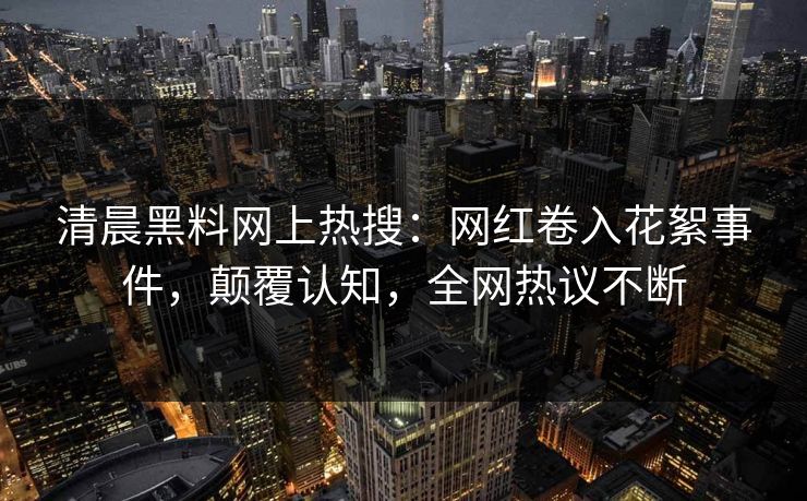 清晨黑料网上热搜：网红卷入花絮事件，颠覆认知，全网热议不断