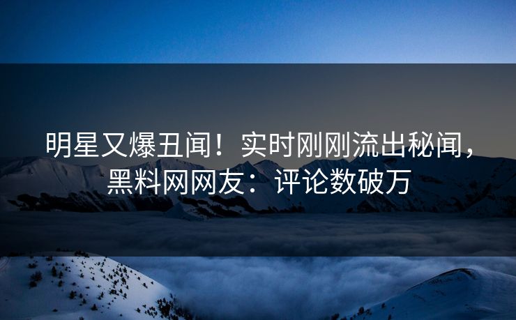 明星又爆丑闻！实时刚刚流出秘闻，黑料网网友：评论数破万
