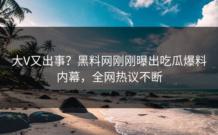 大V又出事？黑料网刚刚曝出吃瓜爆料内幕，全网热议不断