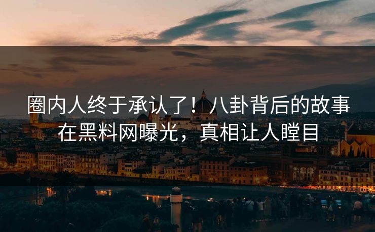 圈内人终于承认了！八卦背后的故事在黑料网曝光，真相让人瞠目