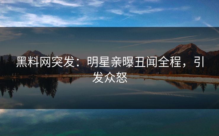 黑料网突发：明星亲曝丑闻全程，引发众怒