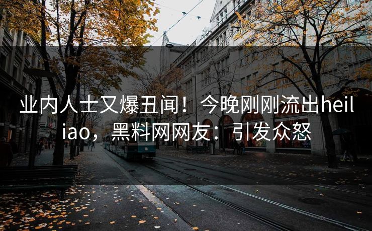 业内人士又爆丑闻！今晚刚刚流出heiliao，黑料网网友：引发众怒