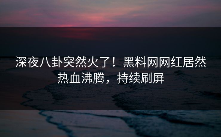 深夜八卦突然火了！黑料网网红居然热血沸腾，持续刷屏