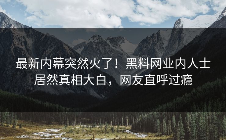 最新内幕突然火了！黑料网业内人士居然真相大白，网友直呼过瘾