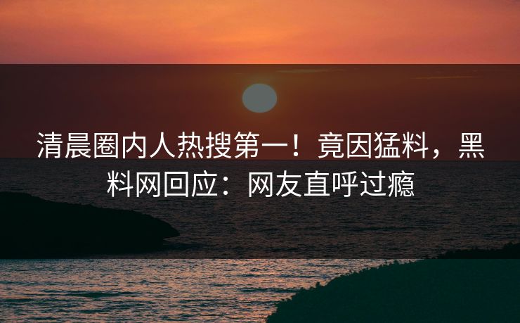 清晨圈内人热搜第一！竟因猛料，黑料网回应：网友直呼过瘾
