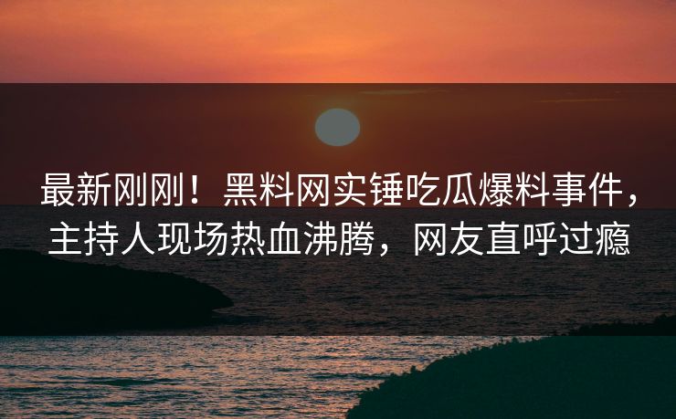 最新刚刚！黑料网实锤吃瓜爆料事件，主持人现场热血沸腾，网友直呼过瘾