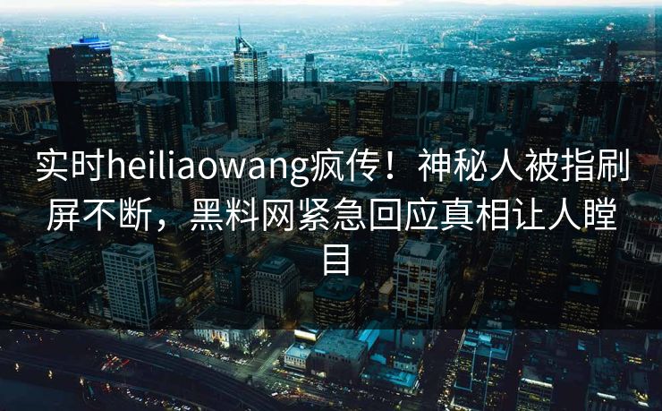 实时heiliaowang疯传！神秘人被指刷屏不断，黑料网紧急回应真相让人瞠目