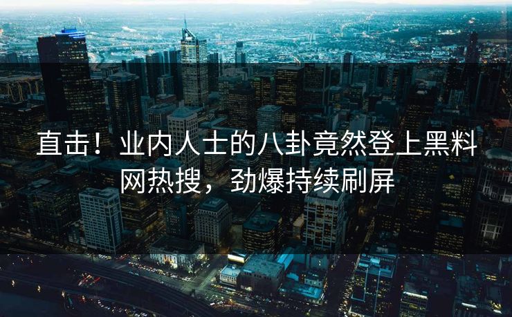 直击！业内人士的八卦竟然登上黑料网热搜，劲爆持续刷屏