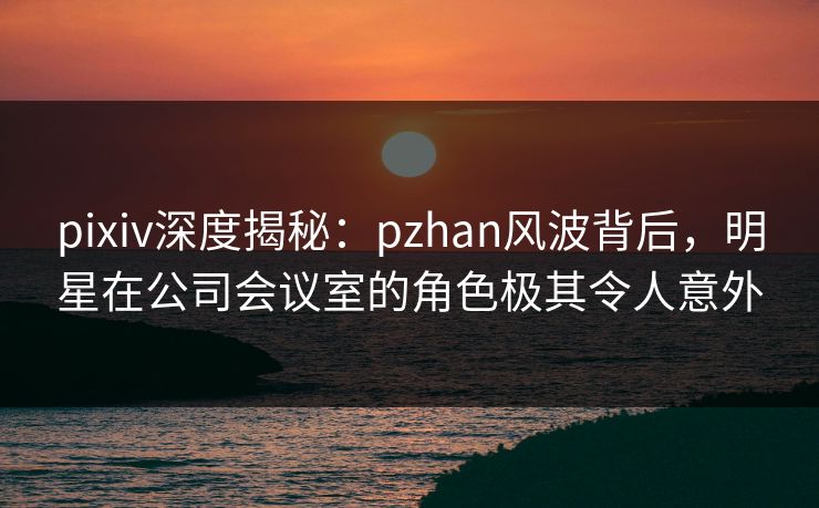 pixiv深度揭秘：pzhan风波背后，明星在公司会议室的角色极其令人意外