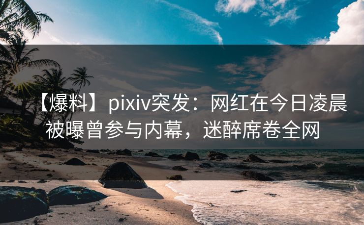 【爆料】pixiv突发：网红在今日凌晨被曝曾参与内幕，迷醉席卷全网