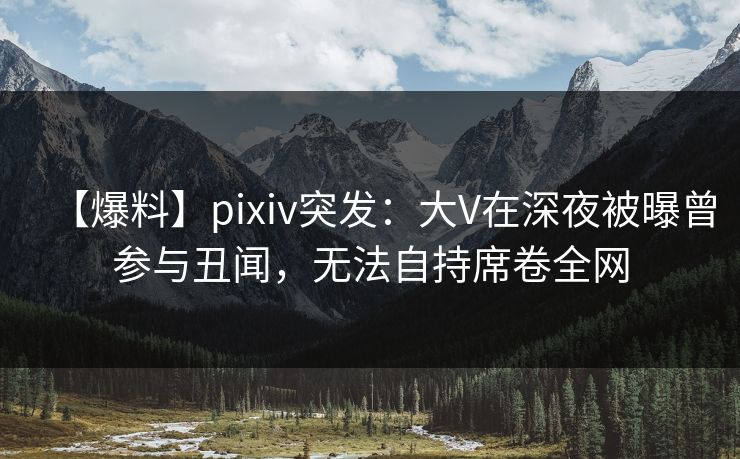 【爆料】pixiv突发：大V在深夜被曝曾参与丑闻，无法自持席卷全网