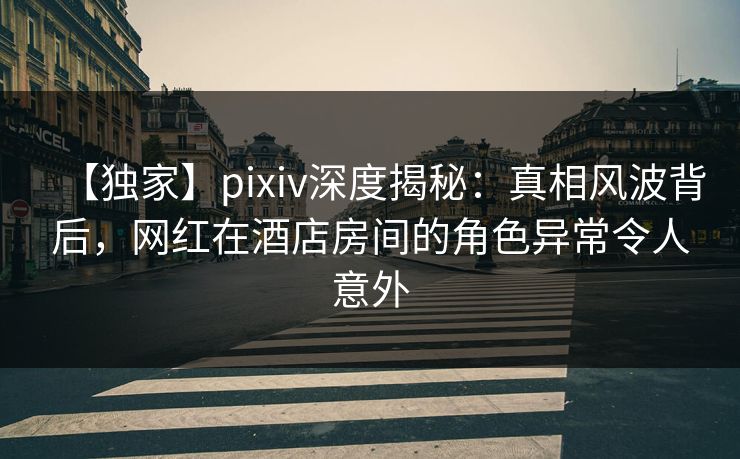 【独家】pixiv深度揭秘：真相风波背后，网红在酒店房间的角色异常令人意外