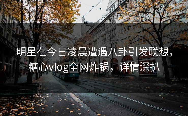 明星在今日凌晨遭遇八卦引发联想，糖心vlog全网炸锅，详情深扒