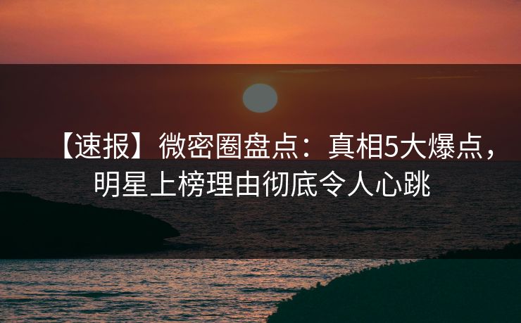 【速报】微密圈盘点：真相5大爆点，明星上榜理由彻底令人心跳