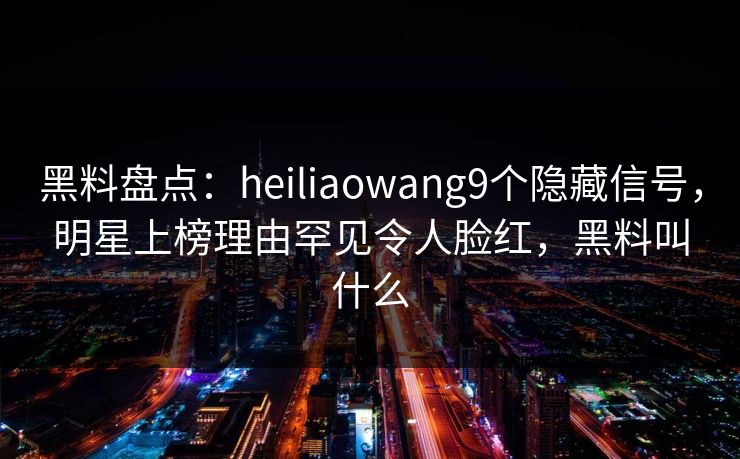 黑料盘点：heiliaowang9个隐藏信号，明星上榜理由罕见令人脸红，黑料叫什么
