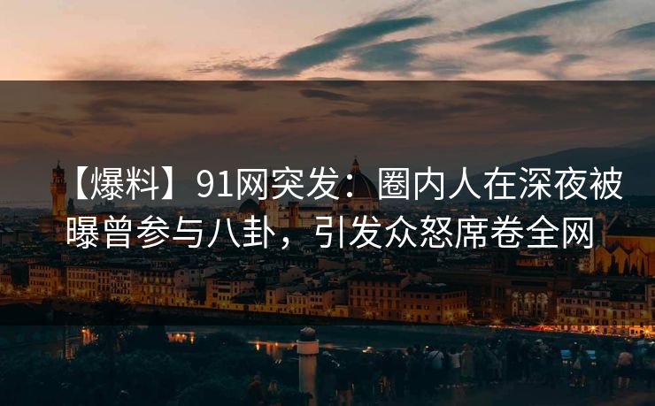 【爆料】91网突发：圈内人在深夜被曝曾参与八卦，引发众怒席卷全网