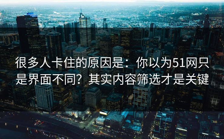 很多人卡住的原因是：你以为51网只是界面不同？其实内容筛选才是关键