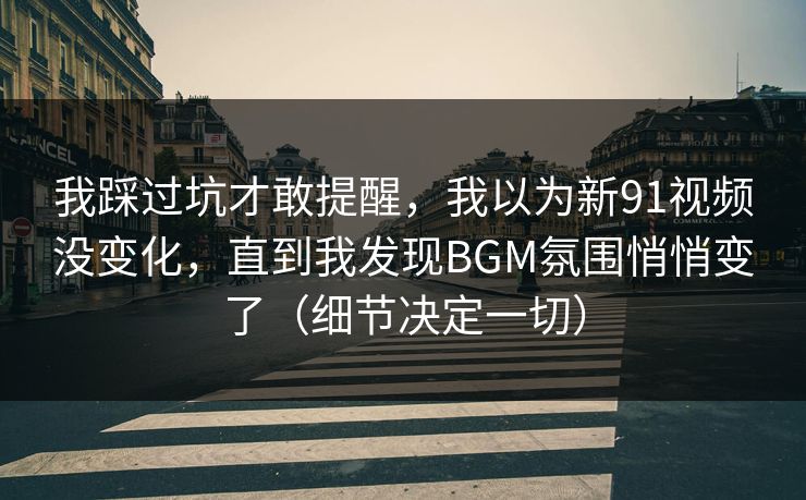 我踩过坑才敢提醒，我以为新91视频没变化，直到我发现BGM氛围悄悄变了（细节决定一切）