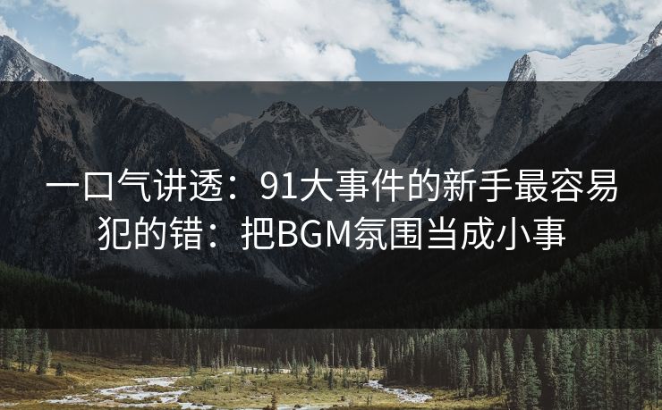 一口气讲透：91大事件的新手最容易犯的错：把BGM氛围当成小事