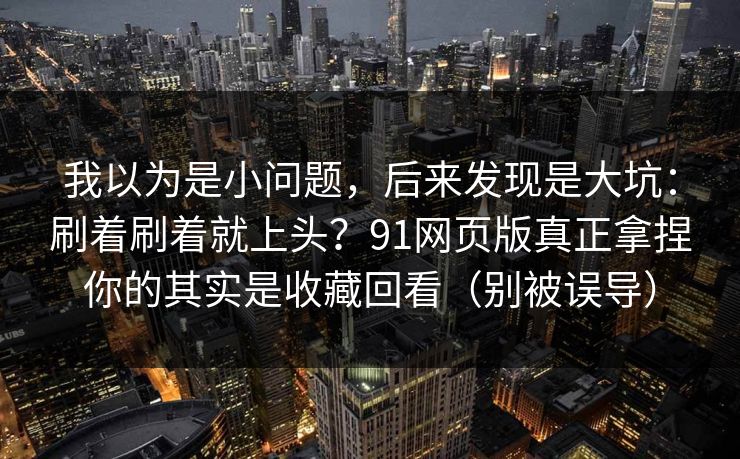 我以为是小问题，后来发现是大坑：刷着刷着就上头？91网页版真正拿捏你的其实是收藏回看（别被误导）