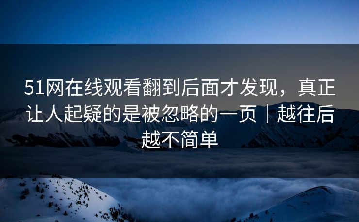 51网在线观看翻到后面才发现，真正让人起疑的是被忽略的一页｜越往后越不简单